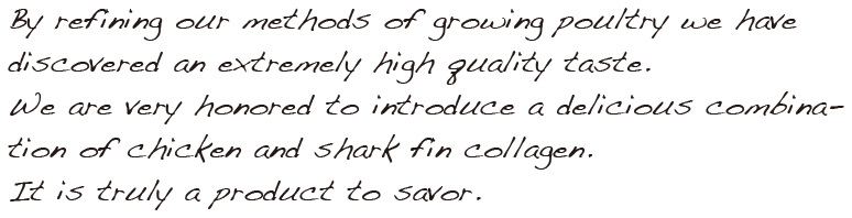 By refining our methods of growing poultry we have discovered an extremely high quality taste.We are very honored to introduce a delicious combination of chicken and shark fin collagen.It is truly a product to savor.
