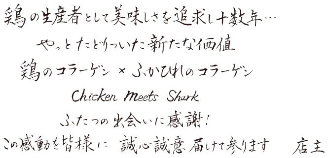 鶏の生産者として美味しさを追求し十数年・・・やっとだどりついた新たな価値。鶏のコラーゲン×ふかひれのコラーゲン。Chicken Meets Shark。ふたつの出会いに感謝！この感動を皆様に誠心誠意届けて参ります。店主
